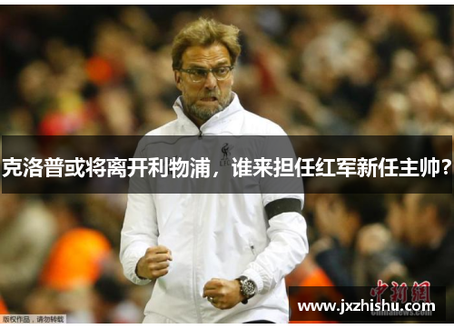 克洛普或将离开利物浦，谁来担任红军新任主帅？