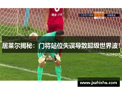 居莱尔揭秘：门将站位失误导致超级世界波！